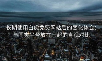 长期使用白虎免费网站后的变化体会：与同类平台放在一起的直观对比