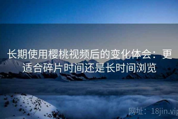 长期使用樱桃视频后的变化体会：更适合碎片时间还是长时间浏览
