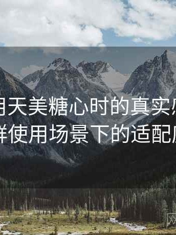 第一次用天美糖心时的真实感受：不同人群使用场景下的适配度观察