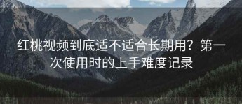 红桃视频到底适不适合长期用？第一次使用时的上手难度记录