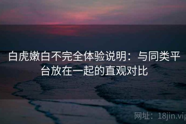 白虎嫩白不完全体验说明：与同类平台放在一起的直观对比