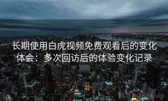长期使用白虎视频免费观看后的变化体会：多次回访后的体验变化记录
