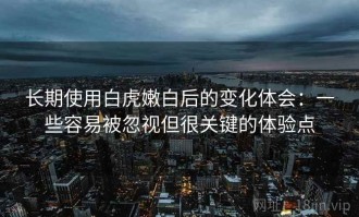 长期使用白虎嫩白后的变化体会：一些容易被忽视但很关键的体验点