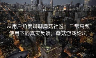 从用户角度聊聊蘑菇社区：日常高频使用下的真实反馈，蘑菇游戏论坛
