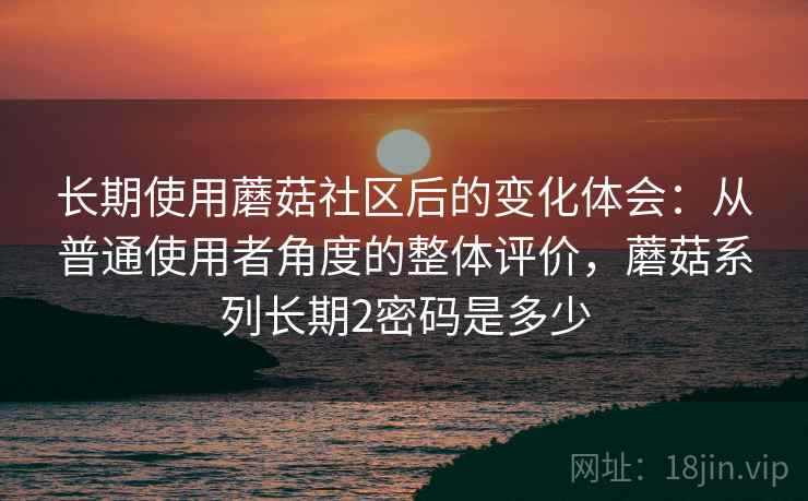 长期使用蘑菇社区后的变化体会：从普通使用者角度的整体评价，蘑菇系列长期2密码是多少