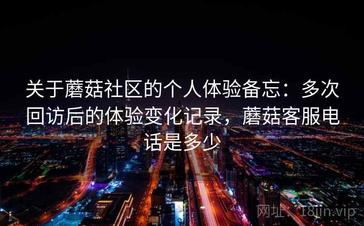 关于蘑菇社区的个人体验备忘：多次回访后的体验变化记录，蘑菇客服电话是多少