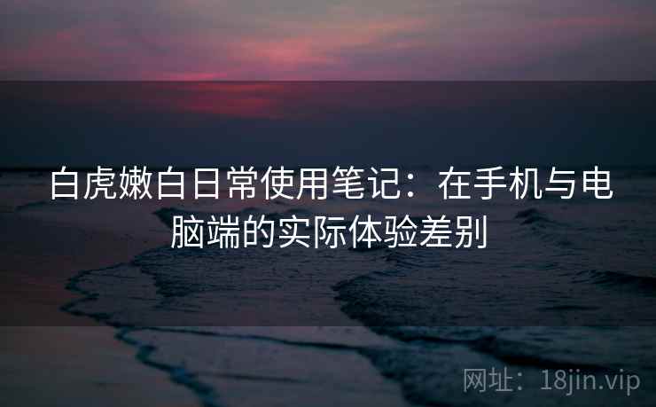 白虎嫩白日常使用笔记:在手机与电脑端的实际体验差别 白虎嫩白日常使用笔记:在手机与电脑端的实际体验差别