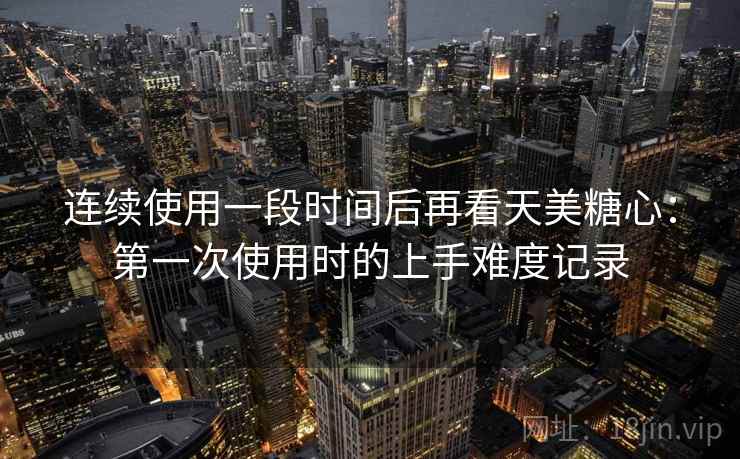 连续使用一段时间后再看天美糖心：第一次使用时的上手难度记录