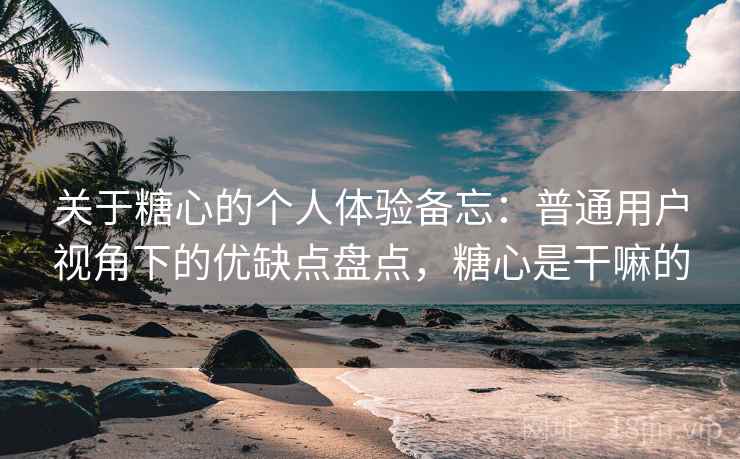 关于糖心的个人体验备忘：普通用户视角下的优缺点盘点，糖心是干嘛的
