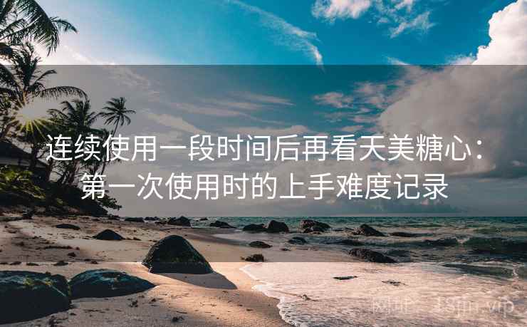 连续使用一段时间后再看天美糖心：第一次使用时的上手难度记录