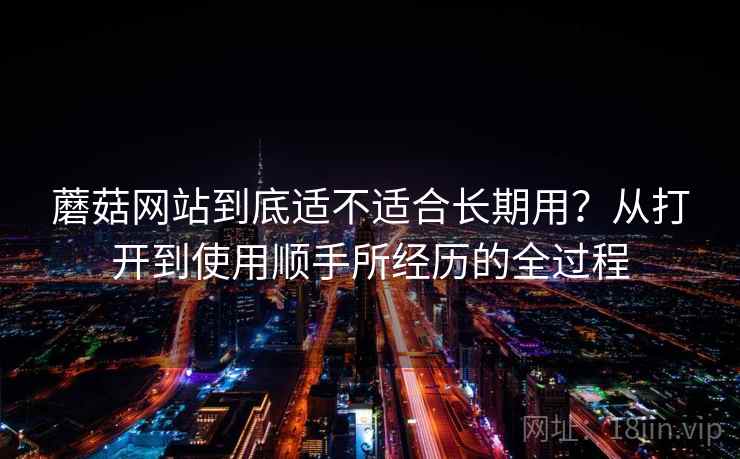 蘑菇网站到底适不适合长期用？从打开到使用顺手所经历的全过程