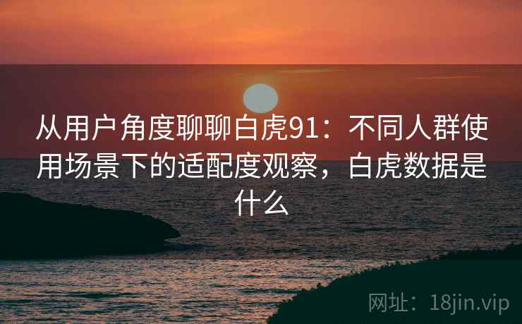 从用户角度聊聊白虎91：不同人群使用场景下的适配度观察，白虎数据是什么