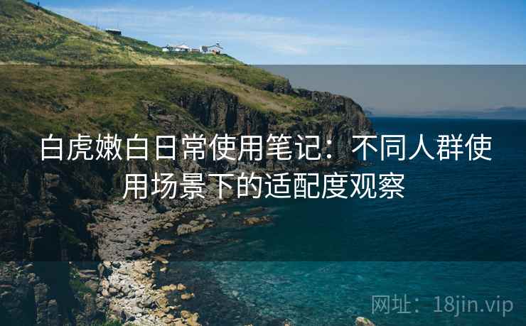 白虎嫩白日常使用笔记：不同人群使用场景下的适配度观察