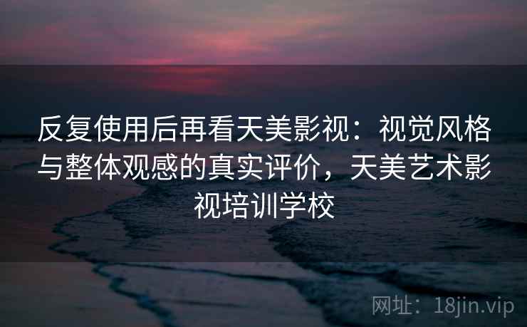 反复使用后再看天美影视：视觉风格与整体观感的真实评价，天美艺术影视培训学校