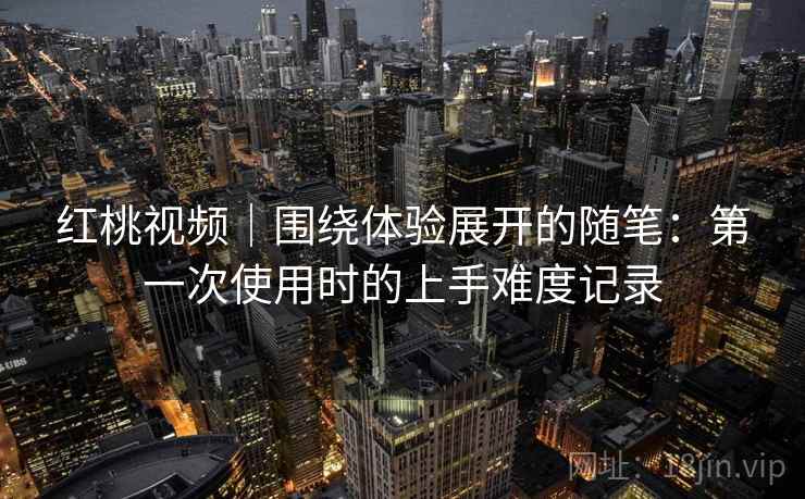 红桃视频｜围绕体验展开的随笔：第一次使用时的上手难度记录