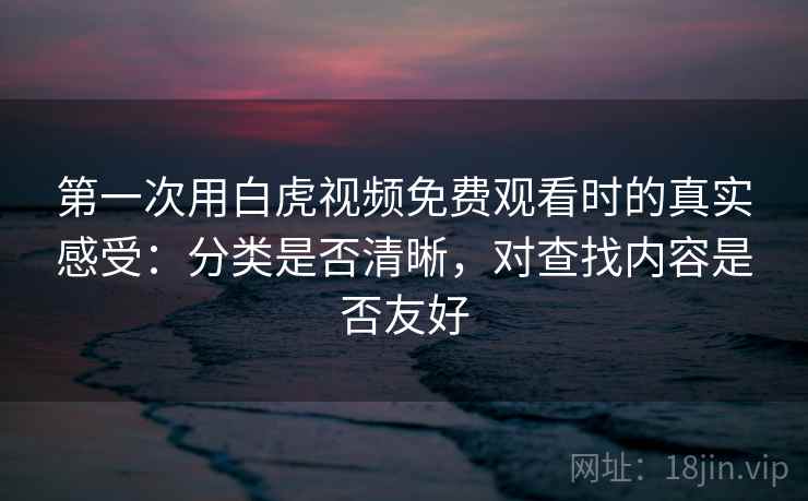 第一次用白虎视频免费观看时的真实感受：分类是否清晰，对查找内容是否友好