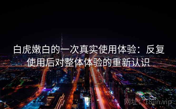 白虎嫩白的一次真实使用体验：反复使用后对整体体验的重新认识
