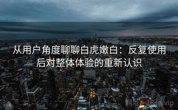 从用户角度聊聊白虎嫩白：反复使用后对整体体验的重新认识