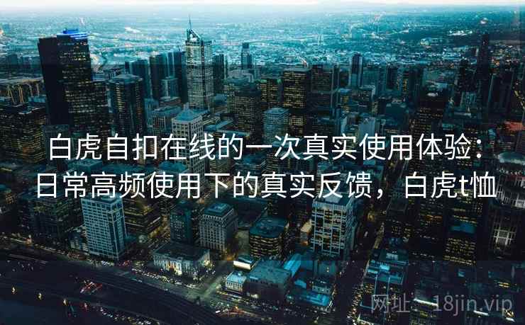 白虎自扣在线的一次真实使用体验：日常高频使用下的真实反馈，白虎t恤