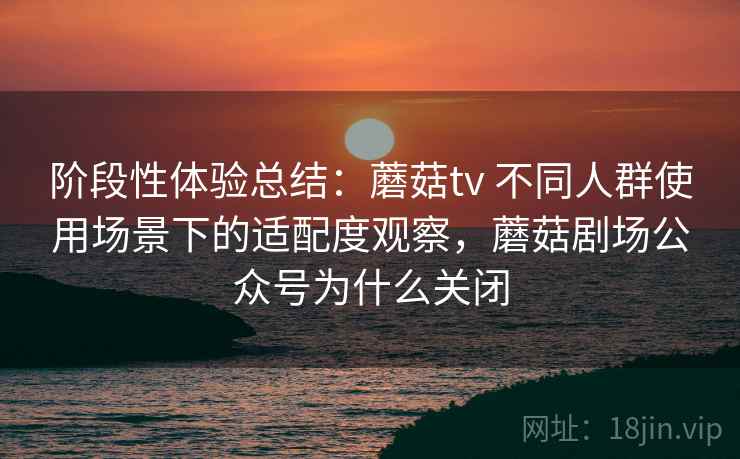 阶段性体验总结：蘑菇tv 不同人群使用场景下的适配度观察，蘑菇剧场公众号为什么关闭