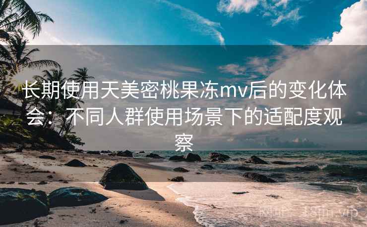 长期使用天美密桃果冻mv后的变化体会：不同人群使用场景下的适配度观察