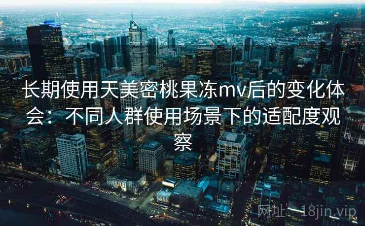 长期使用天美密桃果冻mv后的变化体会：不同人群使用场景下的适配度观察