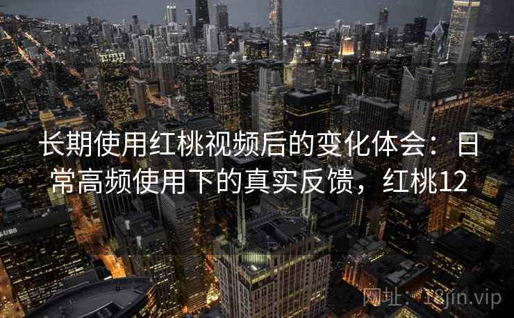 长期使用红桃视频后的变化体会：日常高频使用下的真实反馈，红桃12