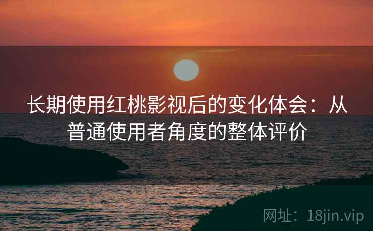 长期使用红桃影视后的变化体会:从普通使用者角度的整体评价 长期使用红桃影视后的变化体会:从普通使用者角度的整体评价