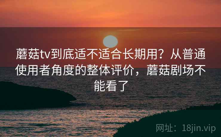蘑菇tv到底适不适合长期用？从普通使用者角度的整体评价，蘑菇剧场不能看了