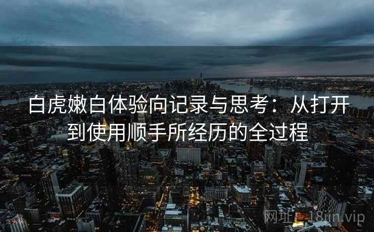 白虎嫩白体验向记录与思考：从打开到使用顺手所经历的全过程