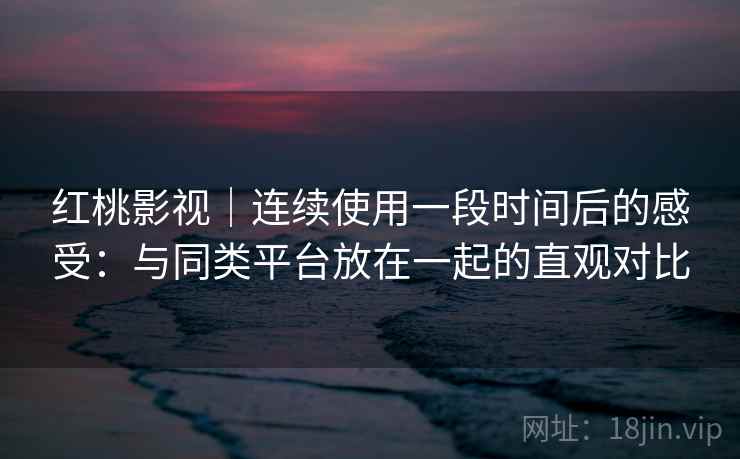 红桃影视｜连续使用一段时间后的感受：与同类平台放在一起的直观对比