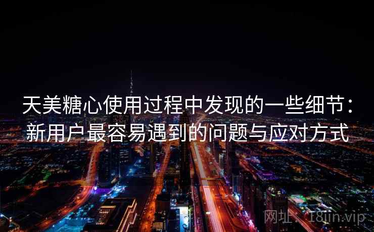 天美糖心使用过程中发现的一些细节：新用户最容易遇到的问题与应对方式