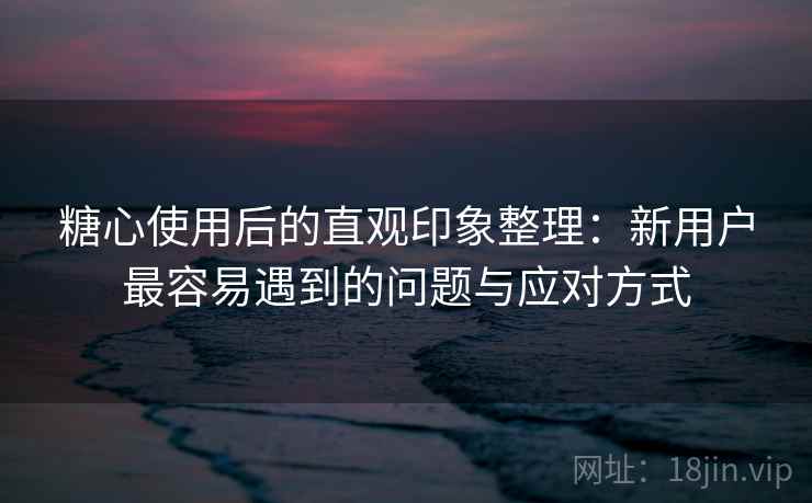 糖心使用后的直观印象整理:新用户最容易遇到的问题与应对方式 糖心使用后的直观印象整理:新用户最容易遇到的问题与应对方式