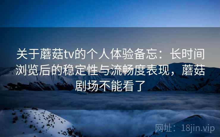 关于蘑菇tv的个人体验备忘：长时间浏览后的稳定性与流畅度表现，蘑菇剧场不能看了