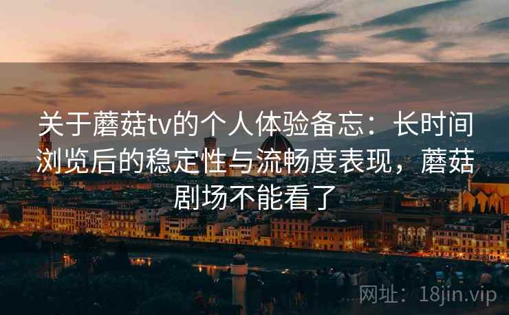 关于蘑菇tv的个人体验备忘：长时间浏览后的稳定性与流畅度表现，蘑菇剧场不能看了