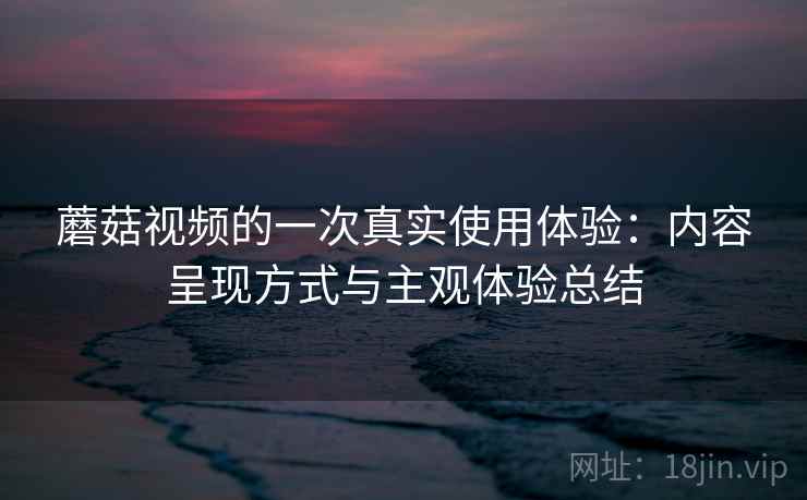 蘑菇视频的一次真实使用体验:内容呈现方式与主观体验总结 蘑菇视频的一次真实使用体验:内容呈现方式与主观体验总结