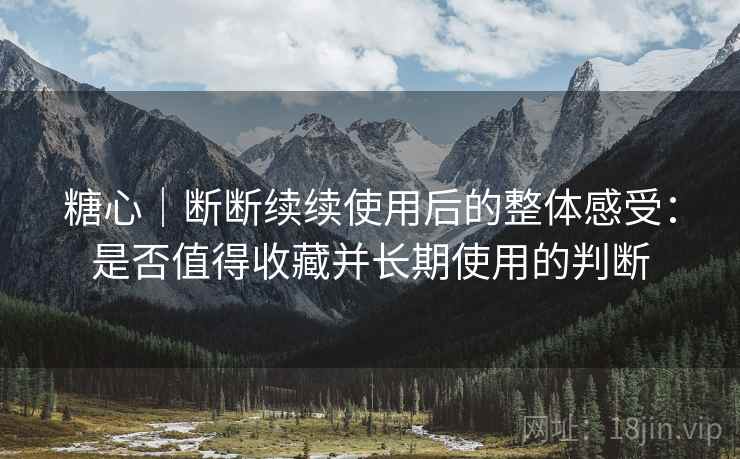 糖心｜断断续续使用后的整体感受：是否值得收藏并长期使用的判断