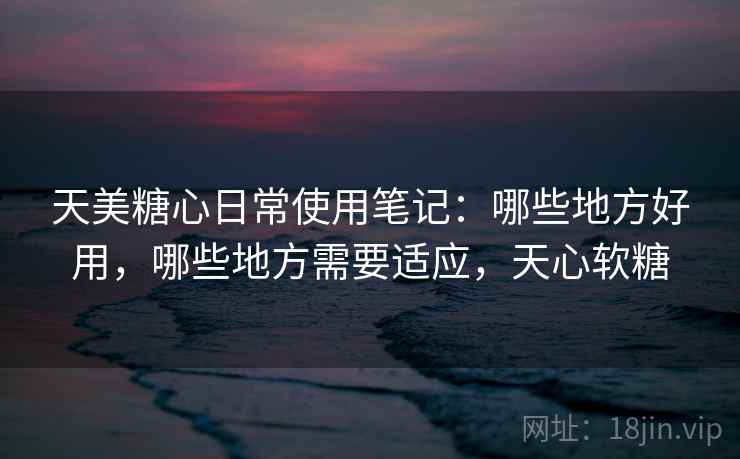 天美糖心日常使用笔记：哪些地方好用，哪些地方需要适应，天心软糖