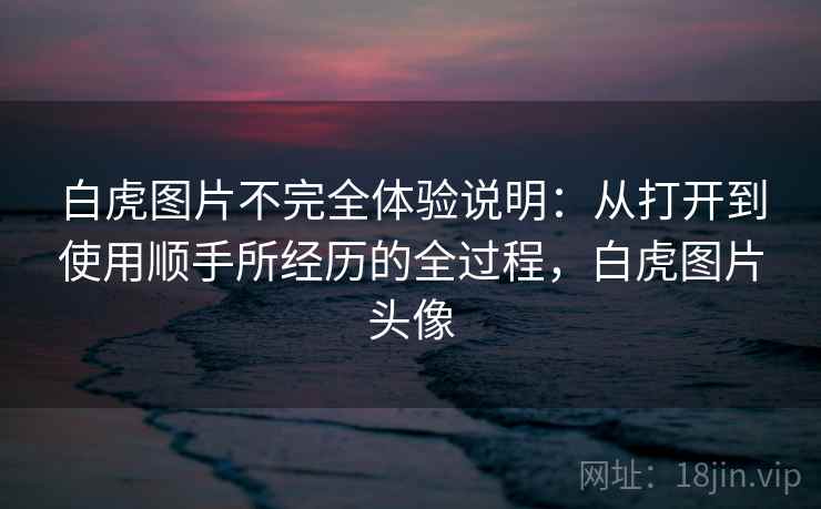 白虎图片不完全体验说明：从打开到使用顺手所经历的全过程，白虎图片头像
