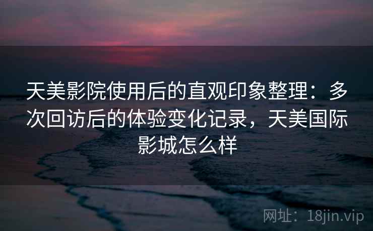 天美影院使用后的直观印象整理:多次回访后的体验变化记录,天美国际影城怎么样 天美影院使用后的直观印象整理:多次回访后的体验变化记录,天美国际影城怎么样