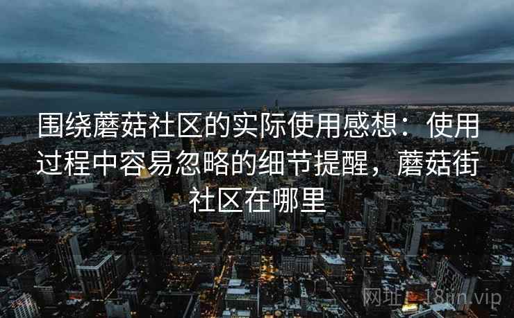 围绕蘑菇社区的实际使用感想：使用过程中容易忽略的细节提醒，蘑菇街社区在哪里