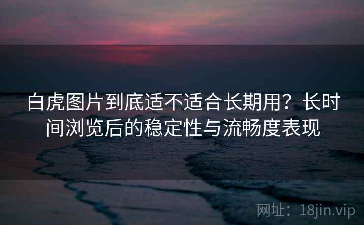 白虎图片到底适不适合长期用？长时间浏览后的稳定性与流畅度表现