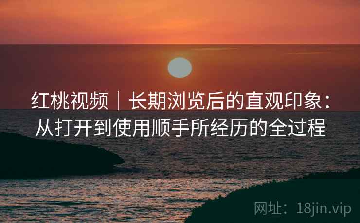 红桃视频｜长期浏览后的直观印象：从打开到使用顺手所经历的全过程