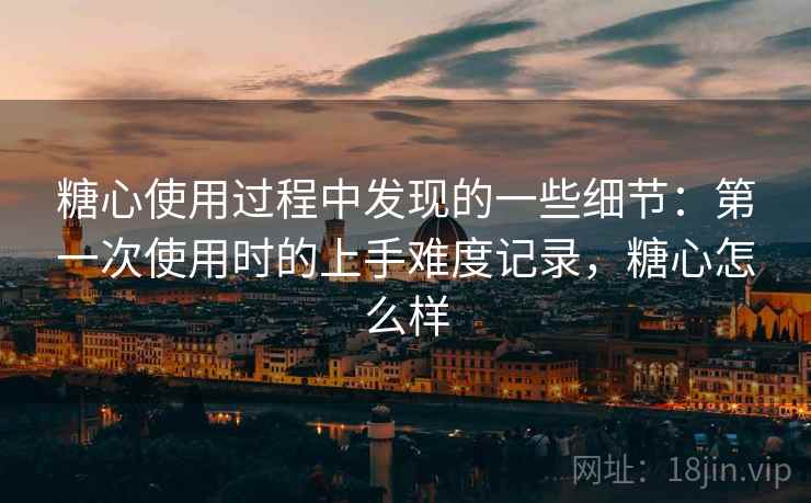 糖心使用过程中发现的一些细节:第一次使用时的上手难度记录,糖心怎么样 糖心使用过程中发现的一些细节:第一次使用时的上手难度记录,糖心怎么样