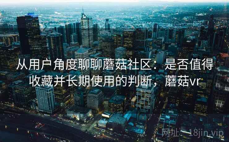 从用户角度聊聊蘑菇社区：是否值得收藏并长期使用的判断，蘑菇vr