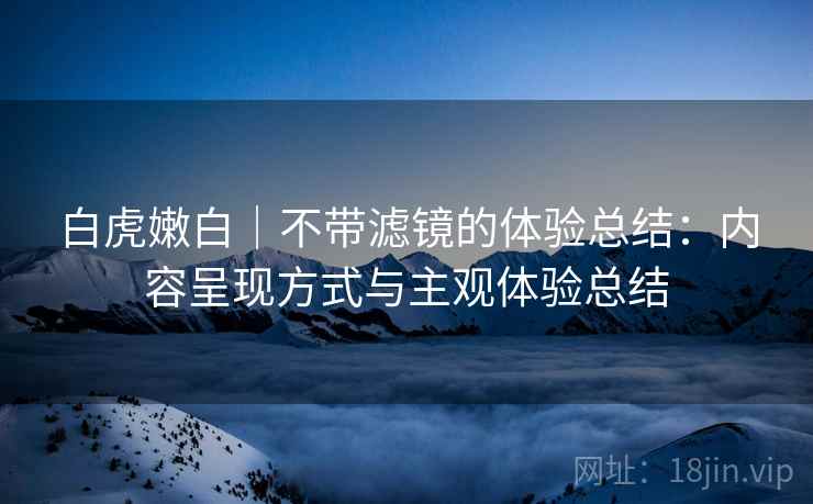 白虎嫩白|不带滤镜的体验总结:内容呈现方式与主观体验总结 白虎嫩白|不带滤镜的体验总结:内容呈现方式与主观体验总结