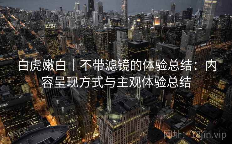 白虎嫩白|不带滤镜的体验总结:内容呈现方式与主观体验总结 白虎嫩白|不带滤镜的体验总结:内容呈现方式与主观体验总结