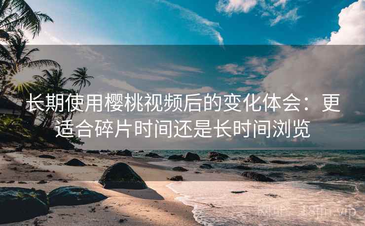 长期使用樱桃视频后的变化体会：更适合碎片时间还是长时间浏览