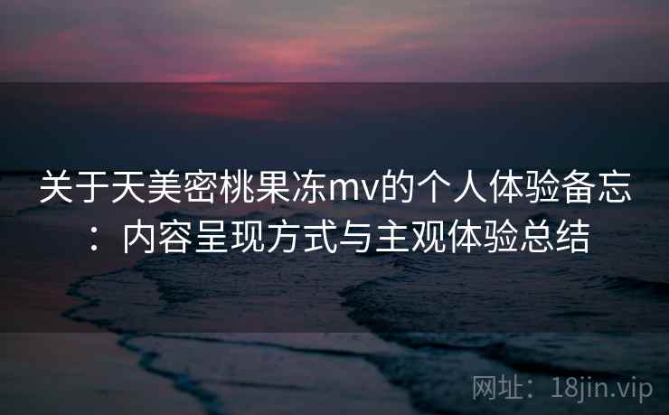 关于天美密桃果冻mv的个人体验备忘：内容呈现方式与主观体验总结