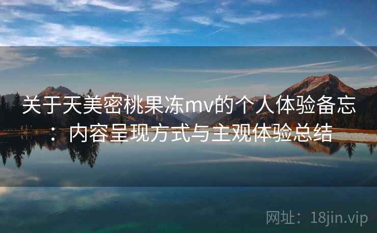 关于天美密桃果冻mv的个人体验备忘：内容呈现方式与主观体验总结